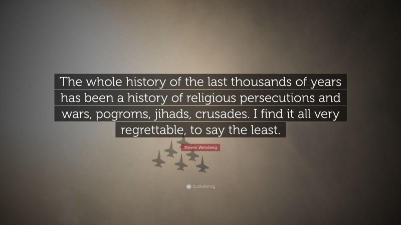 Steven Weinberg Quote: “The whole history of the last thousands of years has been a history of religious persecutions and wars, pogroms, jihads, crusades. I find it all very regrettable, to say the least.”