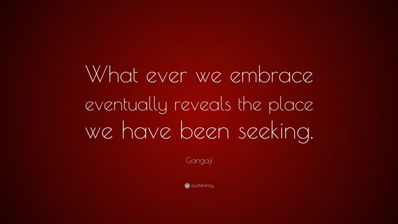 Gangaji Quote: “What ever we embrace eventually reveals the place we have been seeking.”
