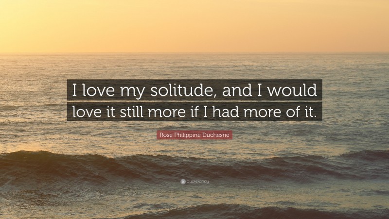 Rose Philippine Duchesne Quote: “I love my solitude, and I would love it still more if I had more of it.”