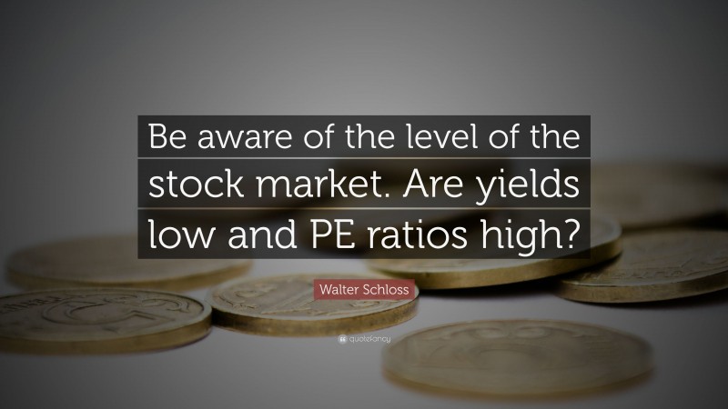 Walter Schloss Quote: “Be aware of the level of the stock market. Are yields low and PE ratios high?”