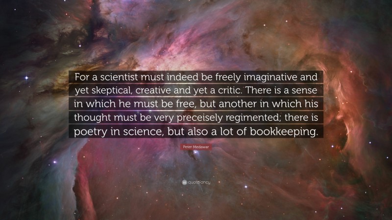 Peter Medawar Quote: “For a scientist must indeed be freely imaginative and yet skeptical, creative and yet a critic. There is a sense in which he must be free, but another in which his thought must be very preceisely regimented; there is poetry in science, but also a lot of bookkeeping.”