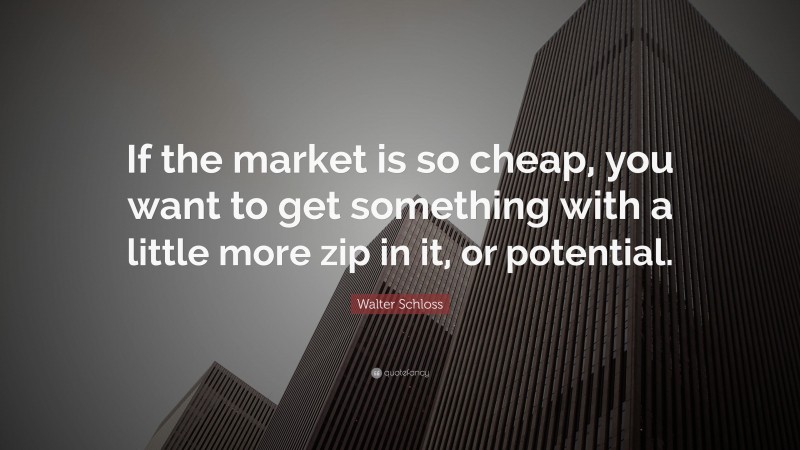 Walter Schloss Quote: “If the market is so cheap, you want to get something with a little more zip in it, or potential.”