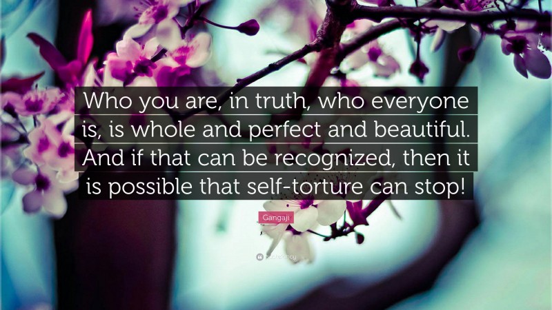 Gangaji Quote: “Who you are, in truth, who everyone is, is whole and perfect and beautiful. And if that can be recognized, then it is possible that self-torture can stop!”