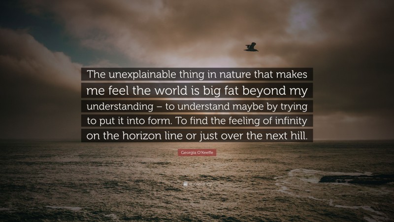 Georgia O'Keeffe Quote: “The unexplainable thing in nature that makes me feel the world is big fat beyond my understanding – to understand maybe by trying to put it into form. To find the feeling of infinity on the horizon line or just over the next hill.”
