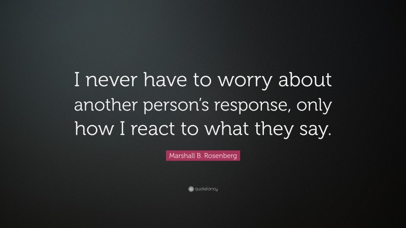 Marshall B. Rosenberg Quote: “I never have to worry about another person’s response, only how I react to what they say.”