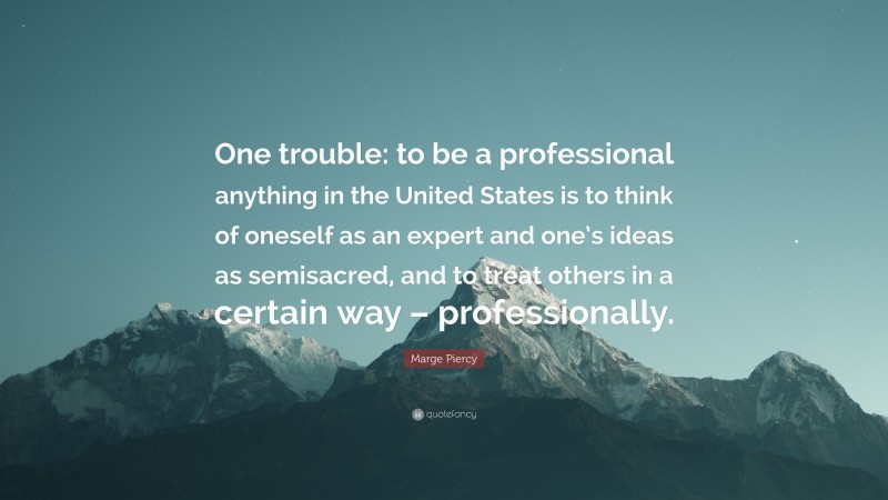 Marge Piercy Quote: “One trouble: to be a professional anything in the United States is to think of oneself as an expert and one’s ideas as semisacred, and to treat others in a certain way – professionally.”