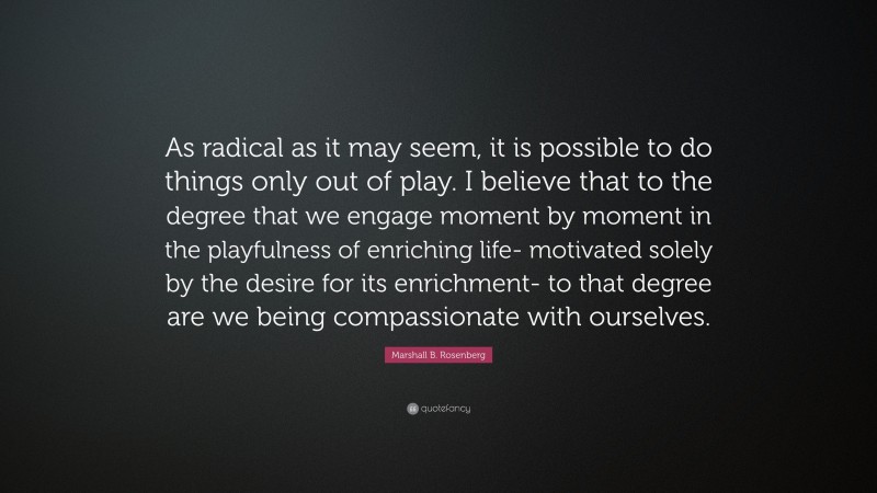 Marshall B. Rosenberg Quote: “As radical as it may seem, it is possible to do things only out of play. I believe that to the degree that we engage moment by moment in the playfulness of enriching life- motivated solely by the desire for its enrichment- to that degree are we being compassionate with ourselves.”