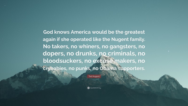 Ted Nugent Quote: “God knows America would be the greatest again if she operated like the Nugent family. No takers, no whiners, no gangsters, no dopers, no drunks, no criminals, no bloodsuckers, no excuse makers, no crybabies, no punks, no Obama supporters.”