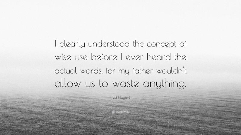 Ted Nugent Quote: “I clearly understood the concept of wise use before I ever heard the actual words, for my father wouldn’t allow us to waste anything.”