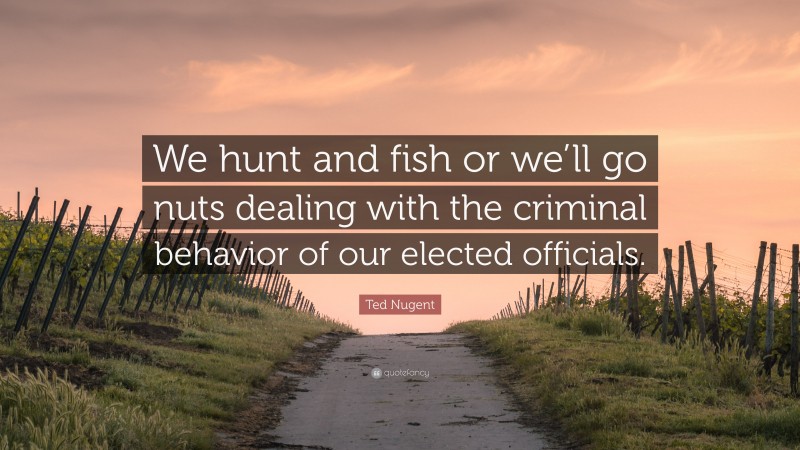 Ted Nugent Quote: “We hunt and fish or we’ll go nuts dealing with the criminal behavior of our elected officials.”