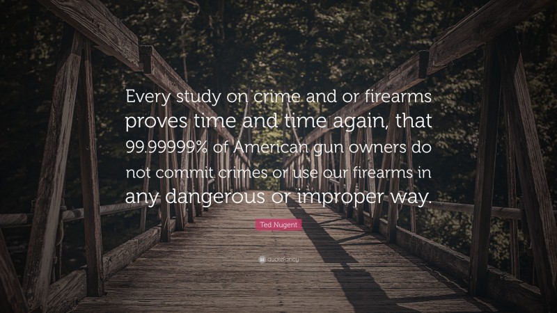 Ted Nugent Quote: “Every study on crime and or firearms proves time and time again, that 99.99999% of American gun owners do not commit crimes or use our firearms in any dangerous or improper way.”