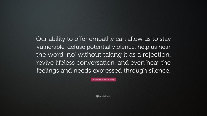 Marshall B. Rosenberg Quote: “Our ability to offer empathy can allow us to stay vulnerable, defuse potential violence, help us hear the word ‘no’ without taking it as a rejection, revive lifeless conversation, and even hear the feelings and needs expressed through silence.”