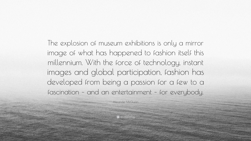 Alexander McQueen Quote: “The explosion of museum exhibitions is only a mirror image of what has happened to fashion itself this millennium. With the force of technology, instant images and global participation, fashion has developed from being a passion for a few to a fascination – and an entertainment – for everybody.”