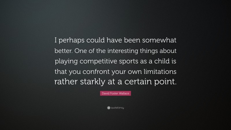 David Foster Wallace Quote: “I perhaps could have been somewhat better. One of the interesting things about playing competitive sports as a child is that you confront your own limitations rather starkly at a certain point.”