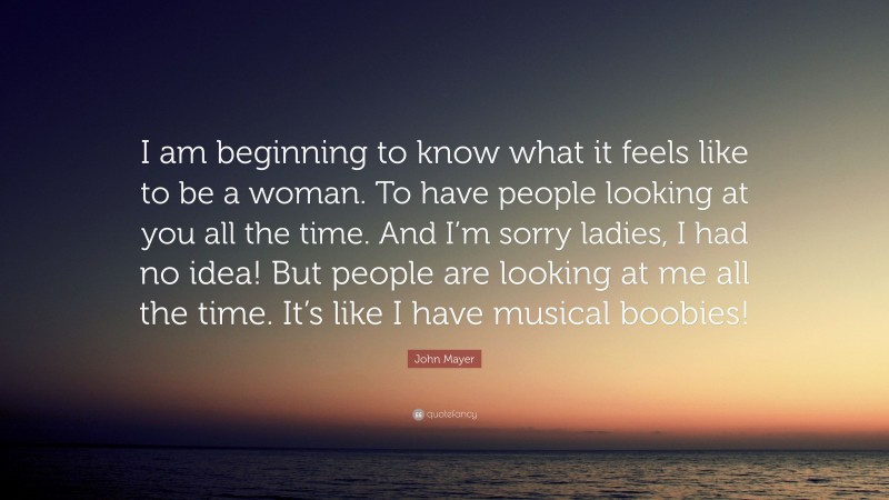 John Mayer Quote: “I am beginning to know what it feels like to be a woman. To have people looking at you all the time. And I’m sorry ladies, I had no idea! But people are looking at me all the time. It’s like I have musical boobies!”