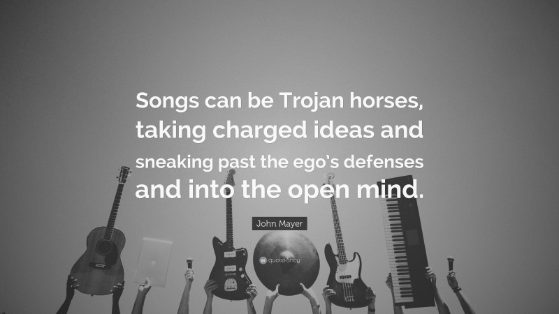 John Mayer Quote: “Songs can be Trojan horses, taking charged ideas and sneaking past the ego’s defenses and into the open mind.”