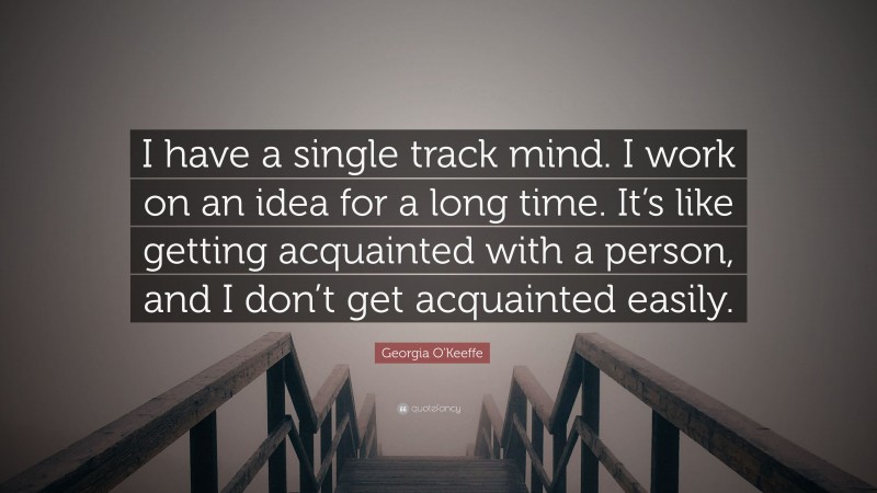Georgia O'Keeffe Quote: “I have a single track mind. I work on an idea for a long time. It’s like getting acquainted with a person, and I don’t get acquainted easily.”
