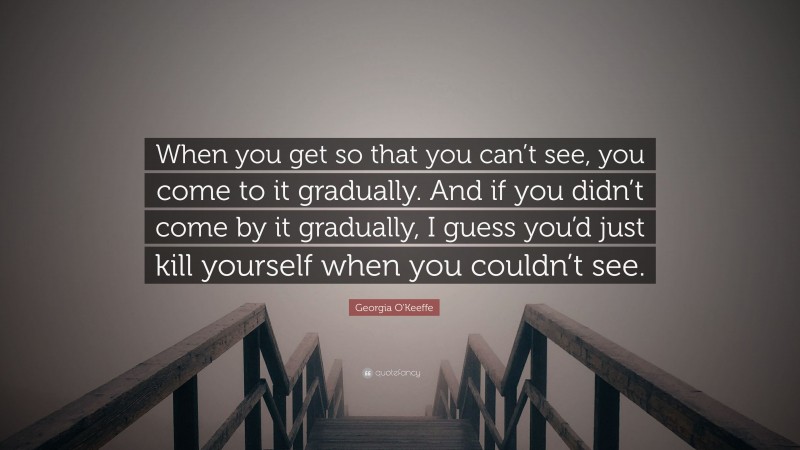Georgia O'Keeffe Quote: “When you get so that you can’t see, you come to it gradually. And if you didn’t come by it gradually, I guess you’d just kill yourself when you couldn’t see.”