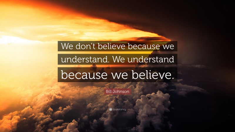 Bill Johnson Quote: “We don’t believe because we understand. We understand because we believe.”