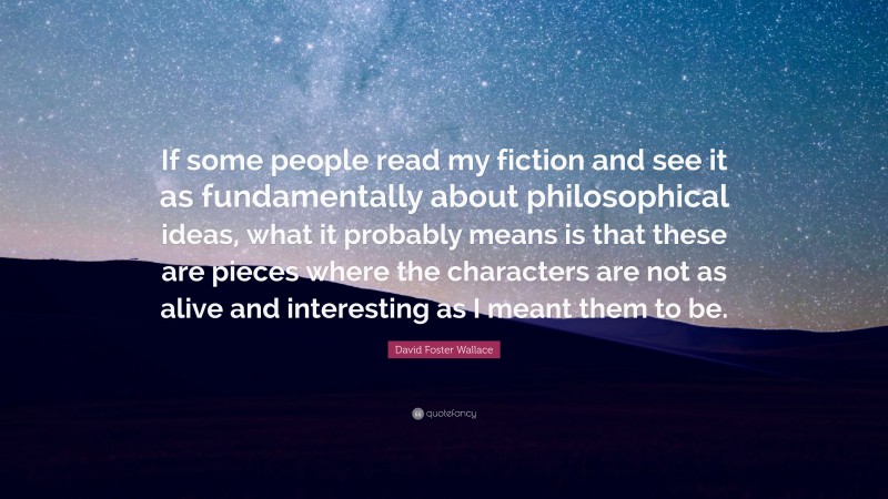 David Foster Wallace Quote: “If some people read my fiction and see it as fundamentally about philosophical ideas, what it probably means is that these are pieces where the characters are not as alive and interesting as I meant them to be.”