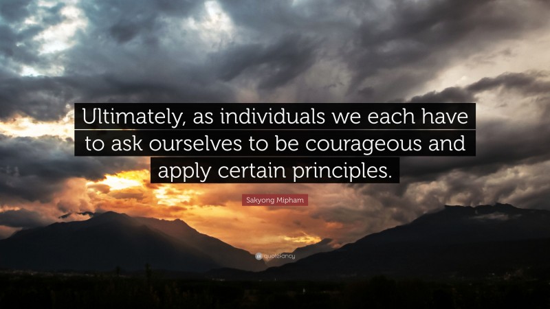 Sakyong Mipham Quote: “Ultimately, as individuals we each have to ask ourselves to be courageous and apply certain principles.”