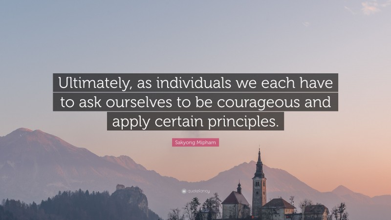 Sakyong Mipham Quote: “Ultimately, as individuals we each have to ask ourselves to be courageous and apply certain principles.”