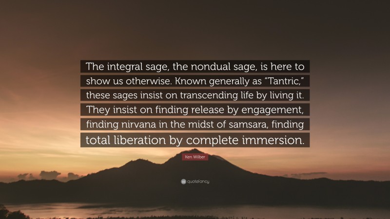 Ken Wilber Quote: “The integral sage, the nondual sage, is here to show us otherwise. Known generally as “Tantric,” these sages insist on transcending life by living it. They insist on finding release by engagement, finding nirvana in the midst of samsara, finding total liberation by complete immersion.”