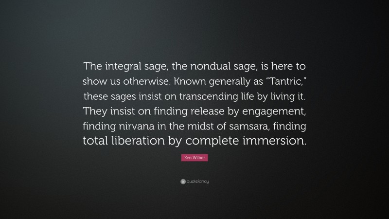 Ken Wilber Quote: “The integral sage, the nondual sage, is here to show us otherwise. Known generally as “Tantric,” these sages insist on transcending life by living it. They insist on finding release by engagement, finding nirvana in the midst of samsara, finding total liberation by complete immersion.”