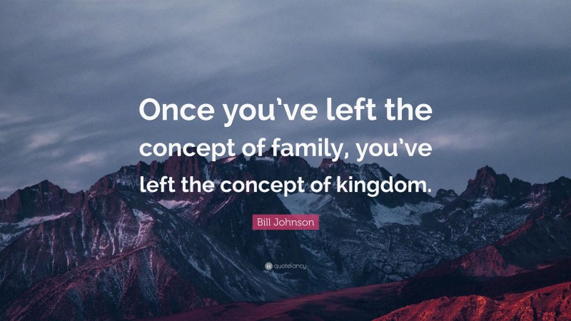 Bill Johnson Quote: “Once you’ve left the concept of family, you’ve left the concept of kingdom.”