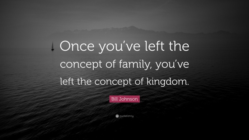 Bill Johnson Quote: “Once you’ve left the concept of family, you’ve left the concept of kingdom.”