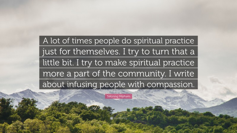 Sakyong Mipham Quote: “A lot of times people do spiritual practice just for themselves. I try to turn that a little bit. I try to make spiritual practice more a part of the community. I write about infusing people with compassion.”