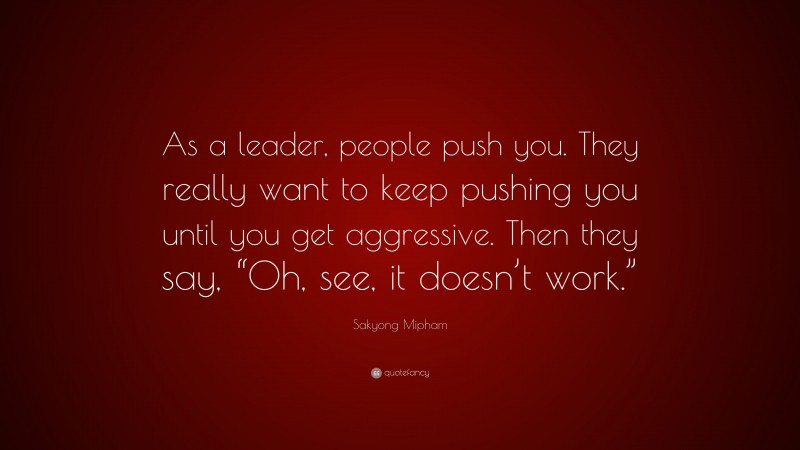Sakyong Mipham Quote: “As a leader, people push you. They really want to keep pushing you until you get aggressive. Then they say, “Oh, see, it doesn’t work.””