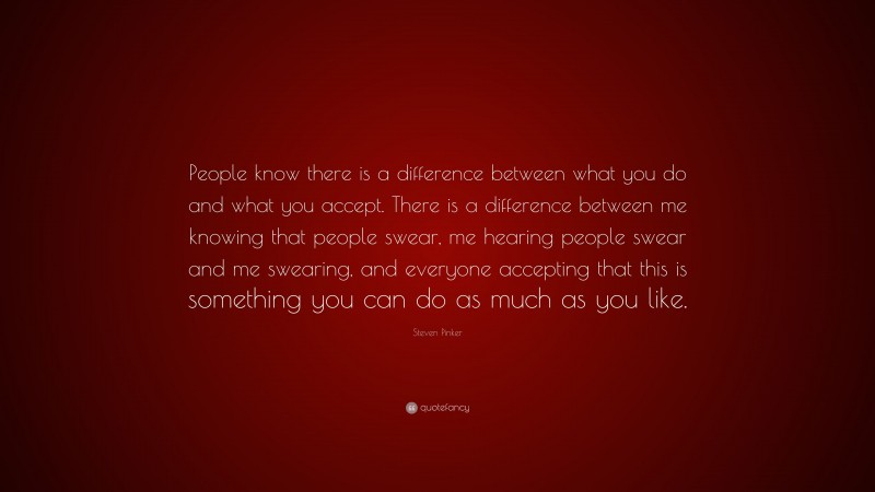 Steven Pinker Quote: “People know there is a difference between what you do and what you accept. There is a difference between me knowing that people swear, me hearing people swear and me swearing, and everyone accepting that this is something you can do as much as you like.”