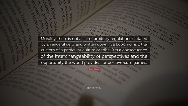 Steven Pinker Quote: “Morality, then, is not a set of arbitrary regulations dictated by a vengeful deity and written down in a book; nor is it the custom of a particular culture or tribe. It is a consequence of the interchangeability of perspectives and the opportunity the world provides for positive-sum games.”