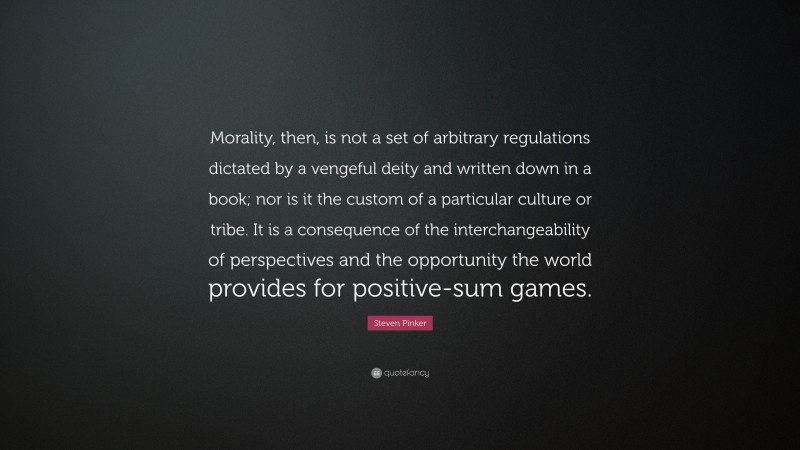 Steven Pinker Quote: “Morality, then, is not a set of arbitrary regulations dictated by a vengeful deity and written down in a book; nor is it the custom of a particular culture or tribe. It is a consequence of the interchangeability of perspectives and the opportunity the world provides for positive-sum games.”