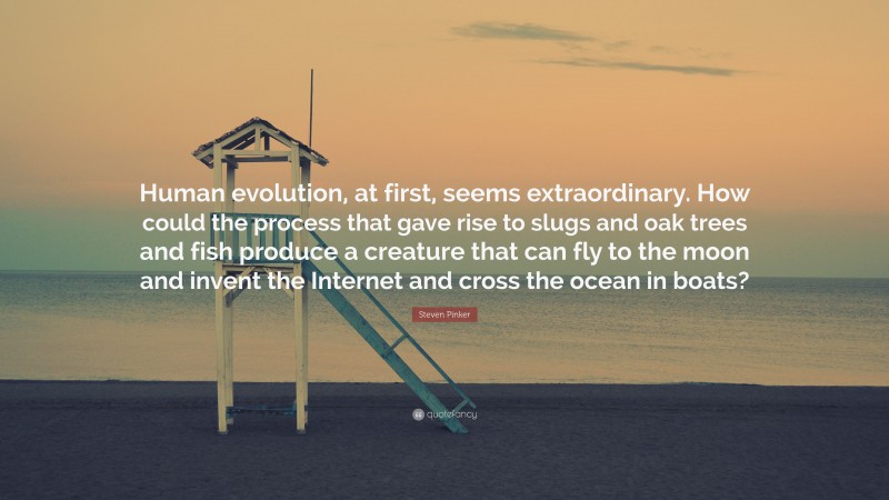 Steven Pinker Quote: “Human evolution, at first, seems extraordinary. How could the process that gave rise to slugs and oak trees and fish produce a creature that can fly to the moon and invent the Internet and cross the ocean in boats?”