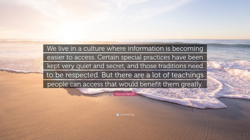 Sakyong Mipham Quote: “We live in a culture where information is becoming easier to access. Certain special practices have been kept very quiet and secret, and those traditions need to be respected. But there are a lot of teachings people can access that would benefit them greatly.”