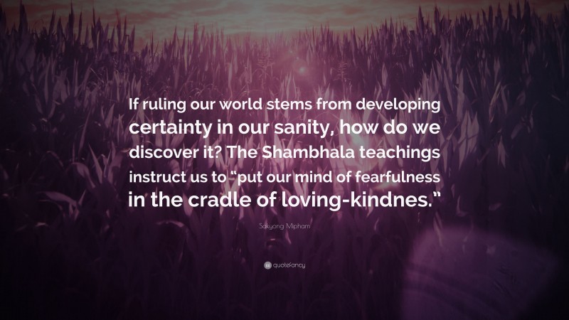 Sakyong Mipham Quote: “If ruling our world stems from developing certainty in our sanity, how do we discover it? The Shambhala teachings instruct us to “put our mind of fearfulness in the cradle of loving-kindnes.””