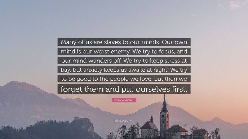Sakyong Mipham Quote: “Many of us are slaves to our minds. Our own mind is our worst enemy. We try to focus, and our mind wanders off. We try to keep stress at bay, but anxiety keeps us awake at night. We try to be good to the people we love, but then we forget them and put ourselves first.”
