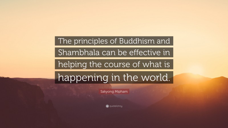 Sakyong Mipham Quote: “The principles of Buddhism and Shambhala can be effective in helping the course of what is happening in the world.”