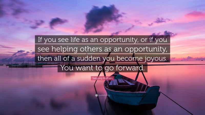 Sakyong Mipham Quote: “If you see life as an opportunity, or if you see helping others as an opportunity, then all of a sudden you become joyous. You want to go forward.”