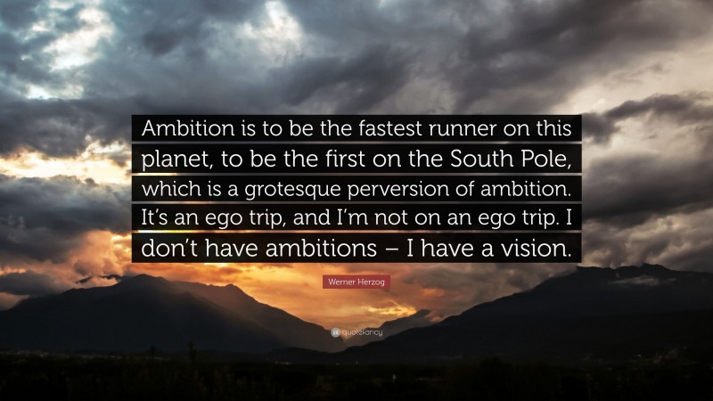 Werner Herzog Quote: “Ambition is to be the fastest runner on this planet, to be the first on the South Pole, which is a grotesque perversion of ambition. It’s an ego trip, and I’m not on an ego trip. I don’t have ambitions – I have a vision.”