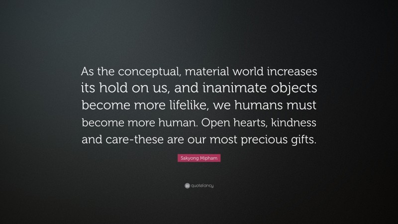 Sakyong Mipham Quote: “As the conceptual, material world increases its hold on us, and inanimate objects become more lifelike, we humans must become more human. Open hearts, kindness and care-these are our most precious gifts.”
