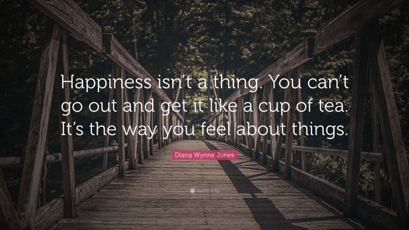 Diana Wynne Jones Quote: “Happiness isn’t a thing. You can’t go out and get it like a cup of tea. It’s the way you feel about things.”