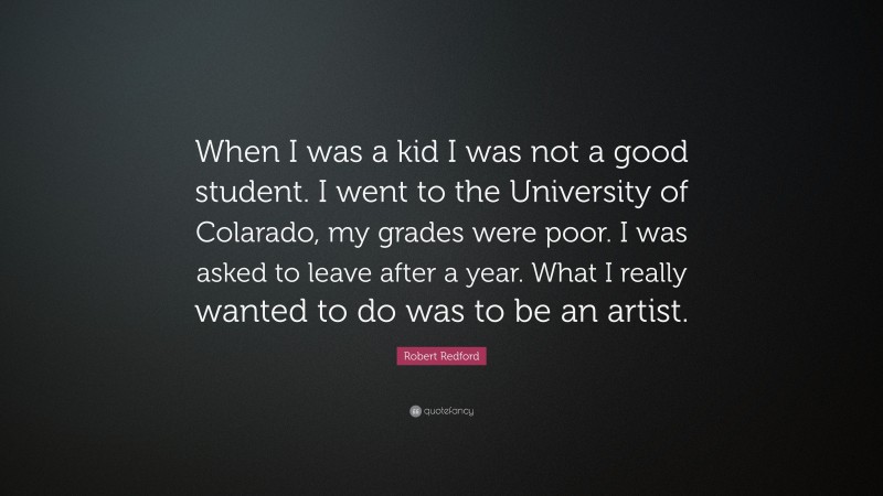 Robert Redford Quote: “When I was a kid I was not a good student. I went to the University of Colarado, my grades were poor. I was asked to leave after a year. What I really wanted to do was to be an artist.”