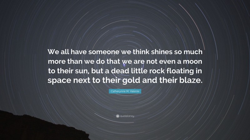 Catherynne M. Valente Quote: “We all have someone we think shines so much more than we do that we are not even a moon to their sun, but a dead little rock floating in space next to their gold and their blaze.”