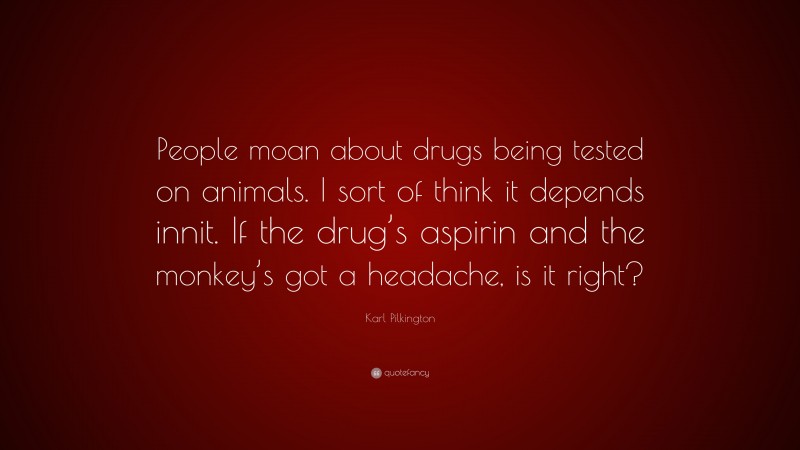 Karl Pilkington Quote: “People moan about drugs being tested on animals. I sort of think it depends innit. If the drug’s aspirin and the monkey’s got a headache, is it right?”