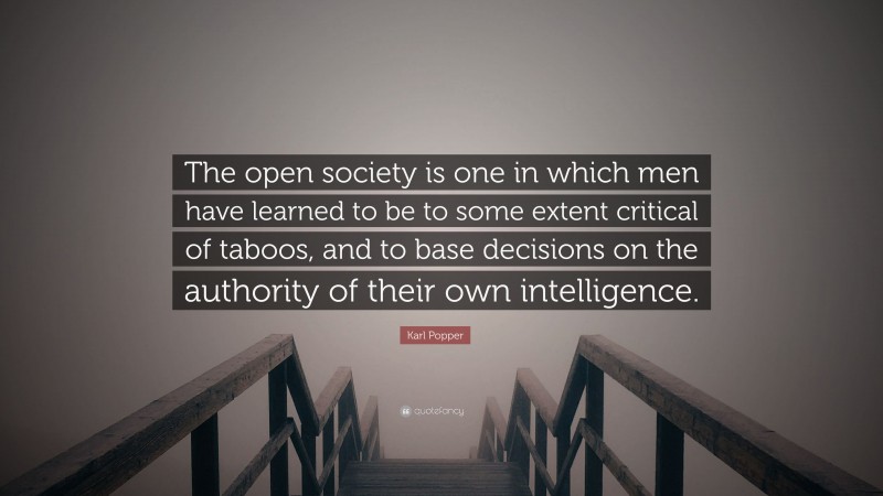 Karl Popper Quote: “The open society is one in which men have learned to be to some extent critical of taboos, and to base decisions on the authority of their own intelligence.”