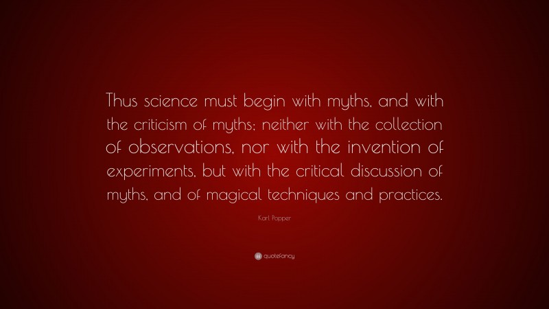 Karl Popper Quote: “Thus science must begin with myths, and with the criticism of myths; neither with the collection of observations, nor with the invention of experiments, but with the critical discussion of myths, and of magical techniques and practices.”