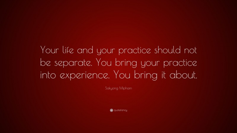 Sakyong Mipham Quote: “Your life and your practice should not be separate. You bring your practice into experience. You bring it about.”